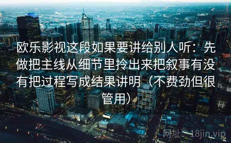 欧乐影视这段如果要讲给别人听：先做把主线从细节里拎出来把叙事有没有把过程写成结果讲明（不费劲但很管用）