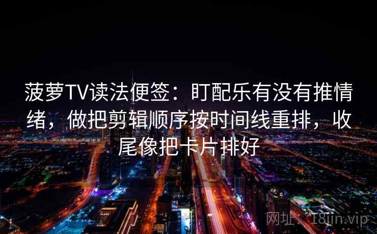 菠萝TV读法便签:盯配乐有没有推情绪,做把剪辑顺序按时间线重排,收尾像把卡片排好 菠萝TV读法便签:盯配乐有没有推情绪,做把剪辑顺序按时间线重排,收尾像把卡片排好