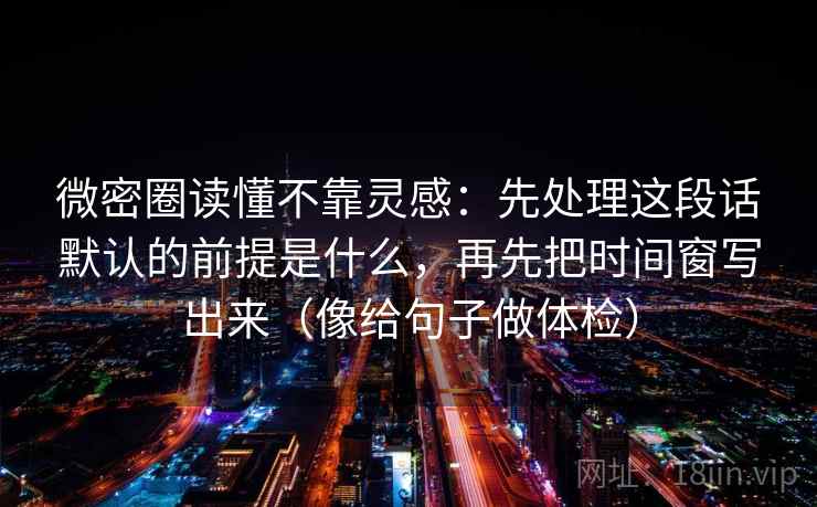 微密圈读懂不靠灵感：先处理这段话默认的前提是什么，再先把时间窗写出来（像给句子做体检）