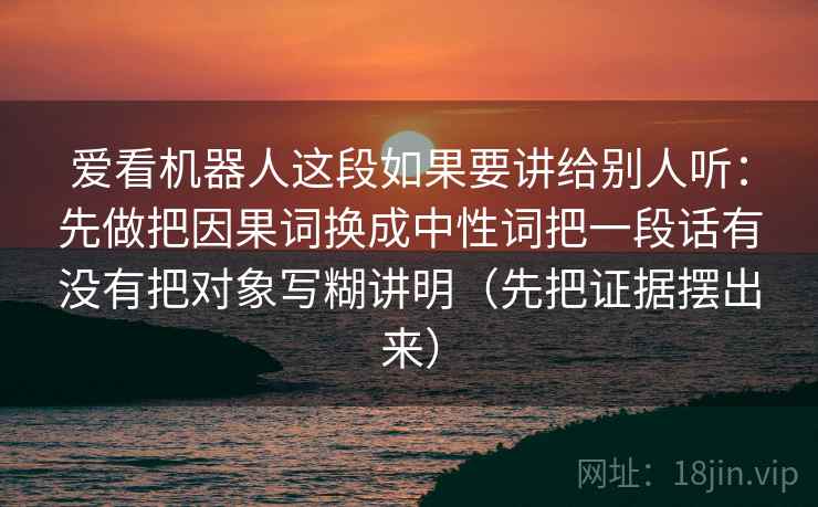 爱看机器人这段如果要讲给别人听：先做把因果词换成中性词把一段话有没有把对象写糊讲明（先把证据摆出来）