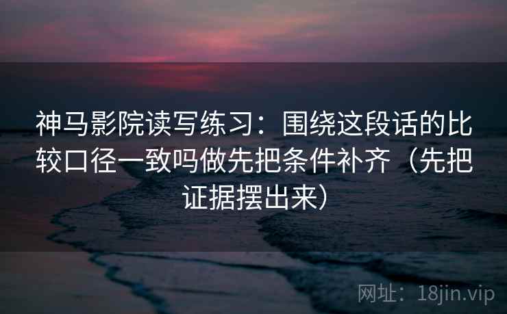 神马影院读写练习：围绕这段话的比较口径一致吗做先把条件补齐（先把证据摆出来）