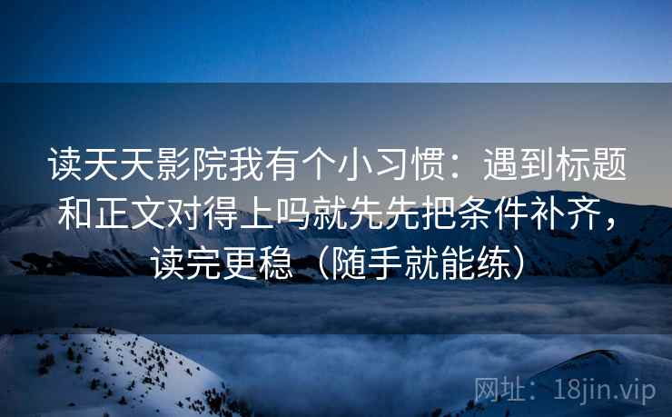 读天天影院我有个小习惯：遇到标题和正文对得上吗就先先把条件补齐，读完更稳（随手就能练）