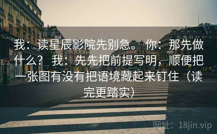 我：读星辰影院先别急。 你：那先做什么？ 我：先先把前提写明，顺便把一张图有没有把语境藏起来钉住（读完更踏实）