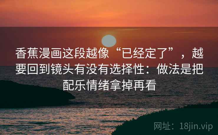 香蕉漫画这段越像“已经定了”，越要回到镜头有没有选择性：做法是把配乐情绪拿掉再看