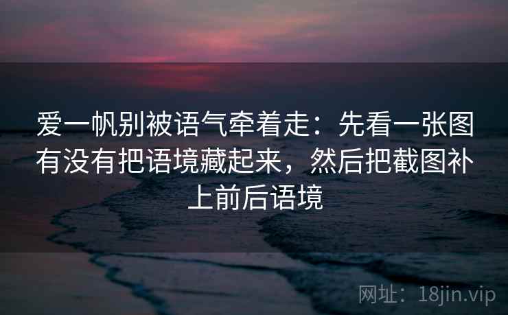 爱一帆别被语气牵着走：先看一张图有没有把语境藏起来，然后把截图补上前后语境