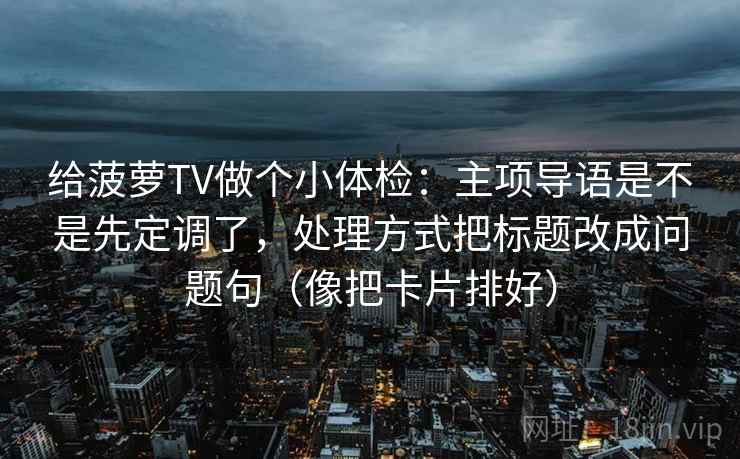 给菠萝TV做个小体检：主项导语是不是先定调了，处理方式把标题改成问题句（像把卡片排好）