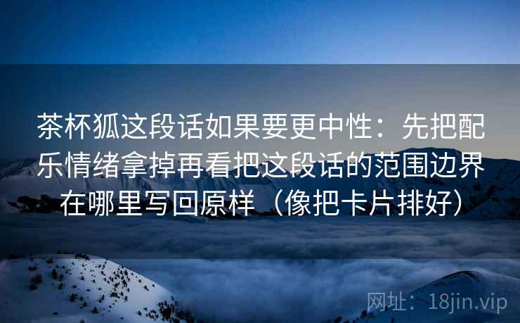 茶杯狐这段话如果要更中性：先把配乐情绪拿掉再看把这段话的范围边界在哪里写回原样（像把卡片排好）