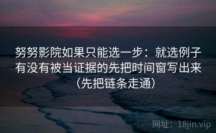 努努影院如果只能选一步：就选例子有没有被当证据的先把时间窗写出来（先把链条走通）